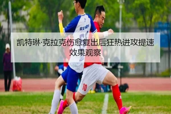 凯特琳·克拉克伤愈复出后狂热进攻提速效果观察